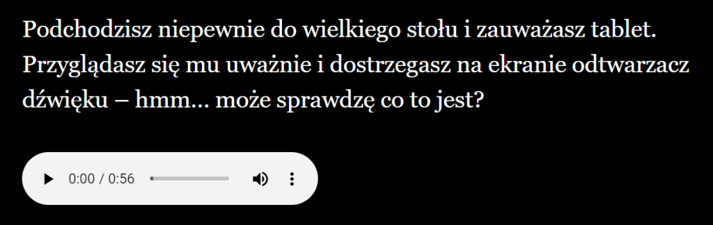 Tekst: Podchodzisz niepewnie do wielkiego stołu i zauważasz tablet. Przyglądasz się mu uważnie i dostrzegasz na ekranie odtwarzacz dźwięku - hmm... może sprawdzę co to jest? Jest możliwość odtworzenia dźwięku korzystając z specjalnego przycisku.