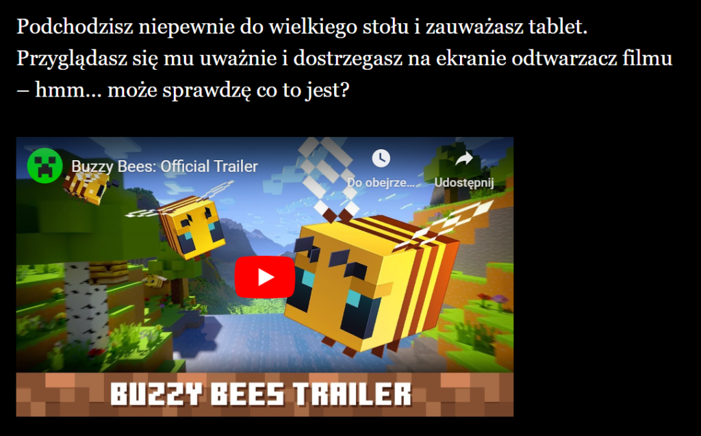 Tekst: Podchodzisz niepewnie do wielkiego stołu i zauważasz tablet.
Przyglądasz się mu uważnie i dostrzegasz na ekranie odtwarzacz filmu
– hmm… może sprawdzę co to jest? Wstawiony film z YouTube.